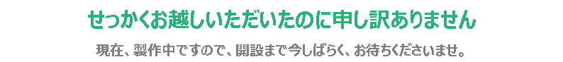 せっかくお越しいただいたのに申し訳ありません 現在、製作中ですので、開設まで今しばらく、お待ちくださいませ。